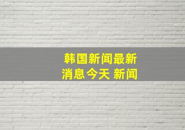 韩国新闻最新消息今天 新闻